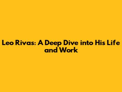 Leo Rivas: A Deep Dive into His Life and Work