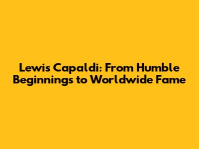 Lewis Capaldi: From Humble Beginnings to Worldwide Fame