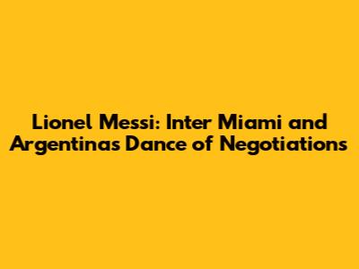 Lionel Messi: Inter Miami and Argentina's Dance of Negotiations