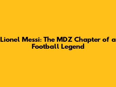 Lionel Messi: The MDZ Chapter of a Football Legend