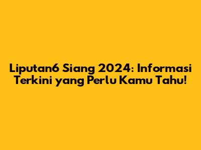 Liputan6 Siang 2024: Informasi Terkini yang Perlu Kamu Tahu!