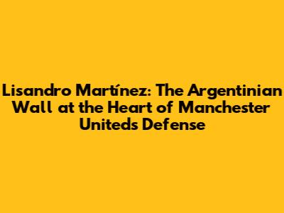 Lisandro Martínez: The Argentinian Wall at the Heart of Manchester United's Defense