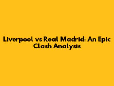 Liverpool vs Real Madrid: An Epic Clash Analysis