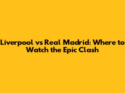 Liverpool vs Real Madrid: Where to Watch the Epic Clash