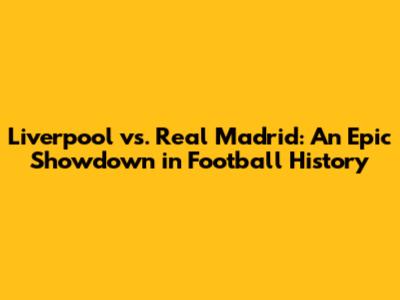 Liverpool vs. Real Madrid: An Epic Showdown in Football History