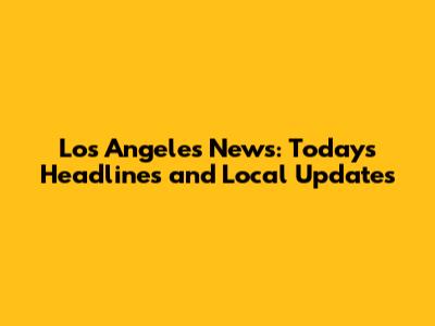 Los Angeles News: Today's Headlines and Local Updates