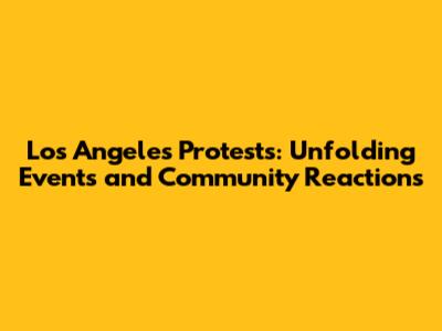 Los Angeles Protests: Unfolding Events and Community Reactions