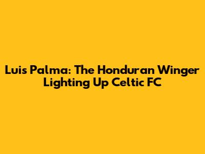 Luis Palma: The Honduran Winger Lighting Up Celtic FC