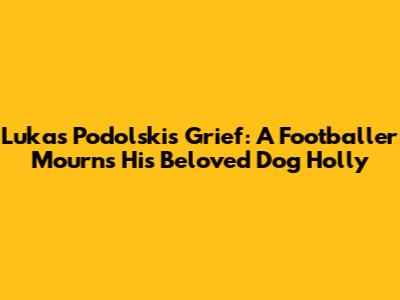 Lukas Podolski's Grief: A Footballer Mourns His Beloved Dog Holly