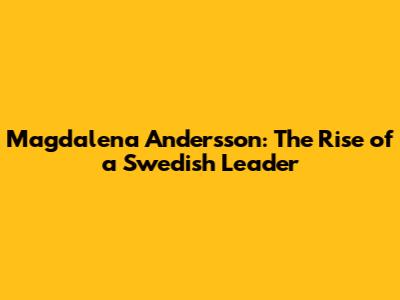 Magdalena Andersson: The Rise of a Swedish Leader