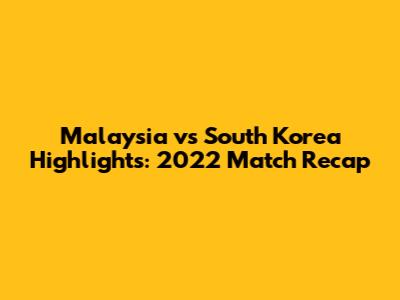 Malaysia vs South Korea Highlights: 2022 Match Recap
