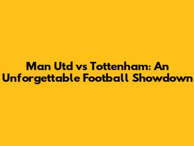 Man Utd vs Tottenham: An Unforgettable Football Showdown