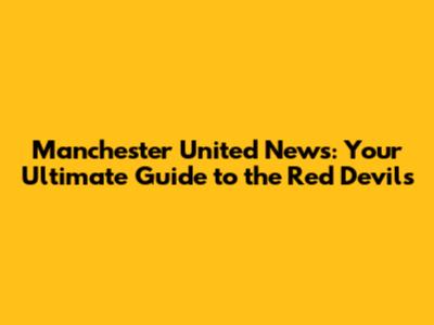 Manchester United News: Your Ultimate Guide to the Red Devils