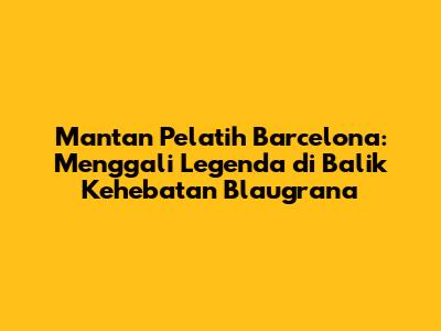 Mantan Pelatih Barcelona: Menggali Legenda di Balik Kehebatan Blaugrana