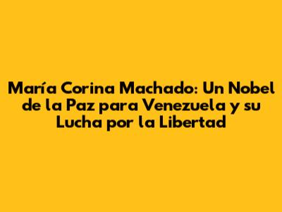 María Corina Machado: Un Nobel de la Paz para Venezuela y su Lucha por la Libertad
