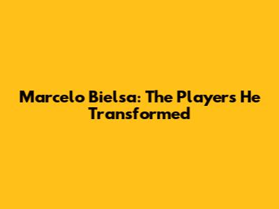 Marcelo Bielsa: The Players He Transformed