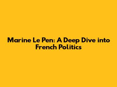 Marine Le Pen: A Deep Dive into French Politics