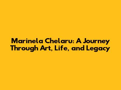 Marinela Chelaru: A Journey Through Art, Life, and Legacy
