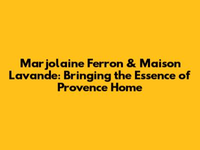 Marjolaine Ferron & Maison Lavande: Bringing the Essence of Provence Home