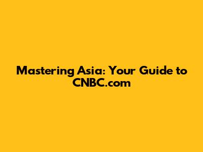 Mastering Asia: Your Guide to CNBC.com