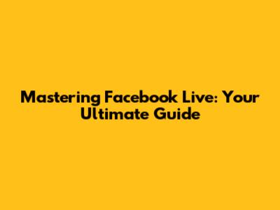 Mastering Facebook Live: Your Ultimate Guide