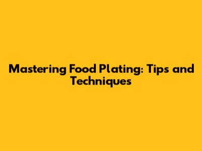 Mastering Food Plating: Tips and Techniques