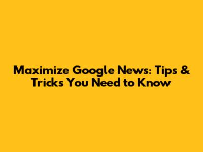 Maximize Google News: Tips & Tricks You Need to Know