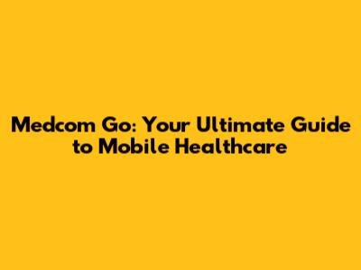 Medcom Go: Your Ultimate Guide to Mobile Healthcare