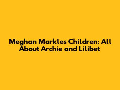Meghan Markle's Children: All About Archie and Lilibet