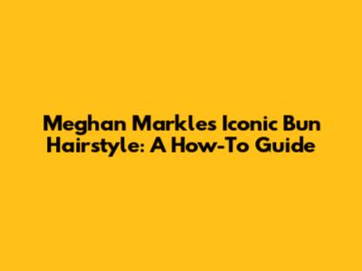 Meghan Markle's Iconic Bun Hairstyle: A How-To Guide
