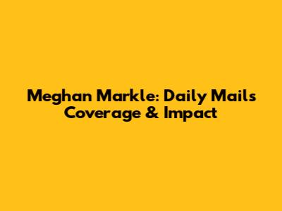 Meghan Markle: Daily Mail's Coverage & Impact