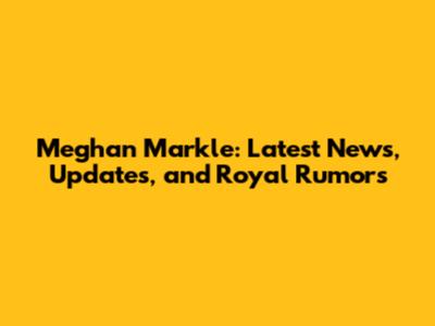 Meghan Markle: Latest News, Updates, and Royal Rumors