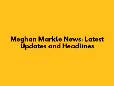 Meghan Markle News: Latest Updates and Headlines