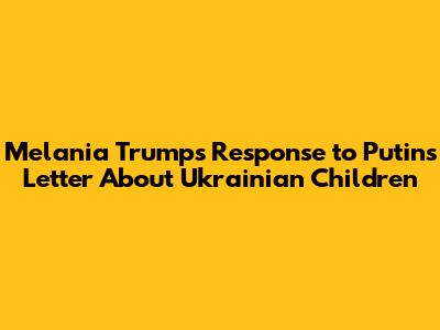 Melania Trump's Response to Putin's Letter About Ukrainian Children