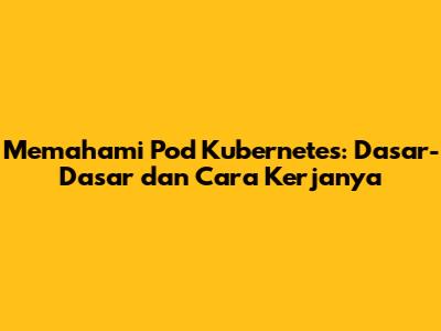 Memahami Pod Kubernetes: Dasar-Dasar dan Cara Kerjanya