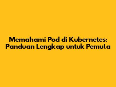 Memahami Pod di Kubernetes: Panduan Lengkap untuk Pemula