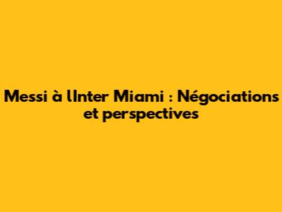 Messi à l'Inter Miami : Négociations et perspectives