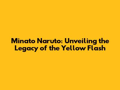 Minato Naruto: Unveiling the Legacy of the Yellow Flash
