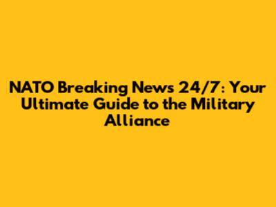 NATO Breaking News 24/7: Your Ultimate Guide to the Military Alliance