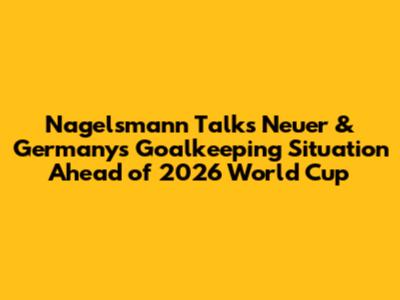Nagelsmann Talks Neuer & Germany's Goalkeeping Situation Ahead of 2026 World Cup