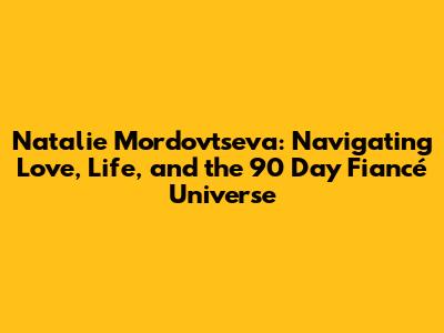 Natalie Mordovtseva: Navigating Love, Life, and the 90 Day Fiancé Universe