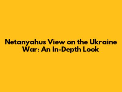 Netanyahu's View on the Ukraine War: An In-Depth Look
