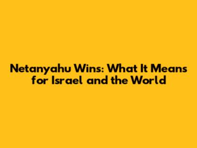 Netanyahu Wins: What It Means for Israel and the World