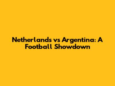 Netherlands vs Argentina: A Football Showdown