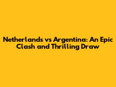 Netherlands vs Argentina: An Epic Clash and Thrilling Draw