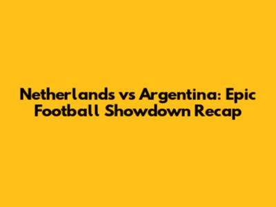 Netherlands vs Argentina: Epic Football Showdown Recap