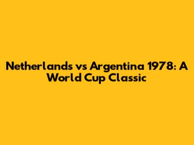 Netherlands vs Argentina 1978: A World Cup Classic