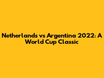 Netherlands vs Argentina 2022: A World Cup Classic