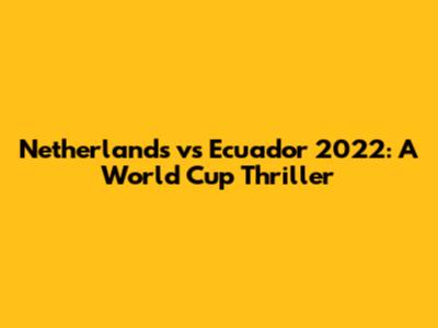 Netherlands vs Ecuador 2022: A World Cup Thriller