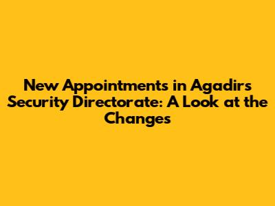 New Appointments in Agadir's Security Directorate: A Look at the Changes